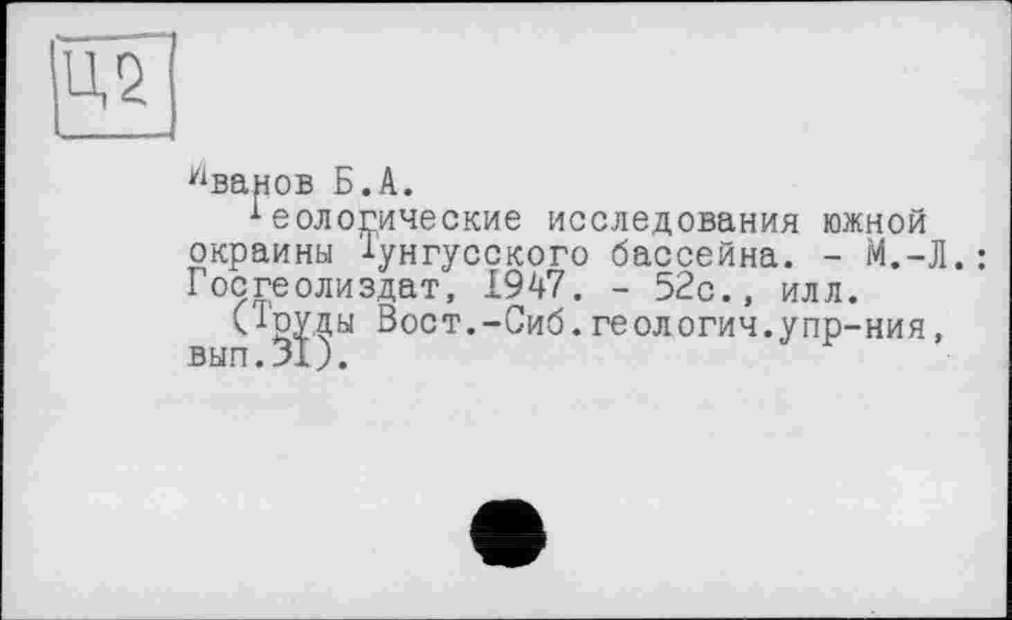 ﻿Ц2
Уіванов Б.А.
теологические исследования южной окраины Тунгусского бассейна. - М.-Л.: Госгеолиздат, 1947. - 52с., илл.
(Труды Вост.-Сиб.геология.упр-ния, вып.31).